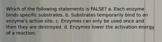 Which of the following statements is FALSE? a. Each enzyme binds specific substrates. b. Substrates temporarily bind to an enzyme's active site. c. Enzymes can only be used once and then they are destroyed. d. Enzymes lower the activation energy of a reaction.