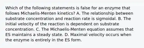 Which of the following statements is false for an enzyme that follows Michaelis-Menten kinetics? A. The relationship between substrate concentration and reaction rate is sigmoidal. B. The initial velocity of the reaction is dependent on substrate concentration. C. The Michaelis-Menten equation assumes that ES maintains a steady state. D. Maximal velocity occurs when the enzyme is entirely in the ES form.