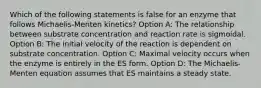 Which of the following statements is false for an enzyme that follows Michaelis-Menten kinetics? Option A: The relationship between substrate concentration and reaction rate is sigmoidal. Option B: The initial velocity of the reaction is dependent on substrate concentration. Option C: Maximal velocity occurs when the enzyme is entirely in the ES form. Option D: The Michaelis-Menten equation assumes that ES maintains a steady state.