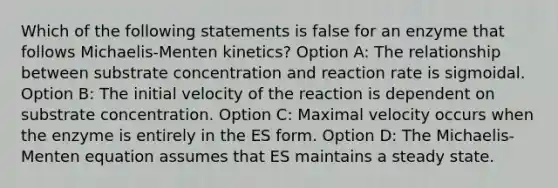 Which of the following statements is false for an enzyme that follows Michaelis-Menten kinetics? Option A: The relationship between substrate concentration and reaction rate is sigmoidal. Option B: The initial velocity of the reaction is dependent on substrate concentration. Option C: Maximal velocity occurs when the enzyme is entirely in the ES form. Option D: The Michaelis-Menten equation assumes that ES maintains a steady state.