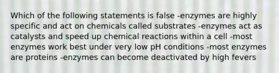 Which of the following statements is false -enzymes are highly specific and act on chemicals called substrates -enzymes act as catalysts and speed up chemical reactions within a cell -most enzymes work best under very low pH conditions -most enzymes are proteins -enzymes can become deactivated by high fevers