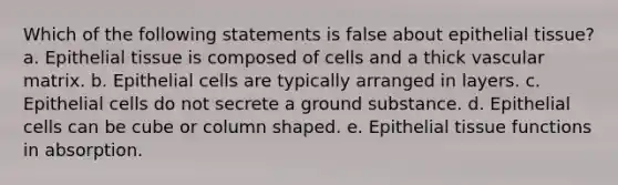 Which of the following statements is false about <a href='https://www.questionai.com/knowledge/k7dms5lrVY-epithelial-tissue' class='anchor-knowledge'>epithelial tissue</a>? a. Epithelial tissue is composed of cells and a thick vascular matrix. b. Epithelial cells are typically arranged in layers. c. Epithelial cells do not secrete a ground substance. d. Epithelial cells can be cube or column shaped. e. Epithelial tissue functions in absorption.