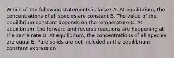 Which of the following statements is false? A. At equilibrium, the concentrations of all species are constant B. The value of the equilibrium constant depends on the temperature C. At equilibrium, the forward and reverse reactions are happening at the same rate D. At equilibrium, the concentrations of all species are equal E. Pure solids are not included in the equilibrium constant expression