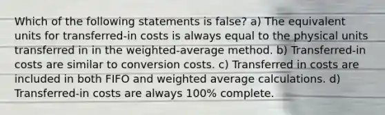 Which of the following statements is false? a) The equivalent units for transferred-in costs is always equal to the physical units transferred in in the weighted-average method. b) Transferred-in costs are similar to conversion costs. c) Transferred in costs are included in both FIFO and weighted average calculations. d) Transferred-in costs are always 100% complete.