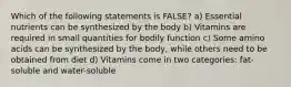 Which of the following statements is FALSE? a) Essential nutrients can be synthesized by the body b) Vitamins are required in small quantities for bodily function c) Some amino acids can be synthesized by the body, while others need to be obtained from diet d) Vitamins come in two categories: fat-soluble and water-soluble