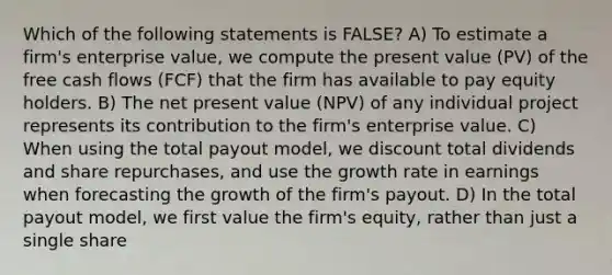 Which of the following statements is FALSE? A) To estimate a firm's enterprise value, we compute the present value (PV) of the free cash flows (FCF) that the firm has available to pay equity holders. B) The net present value (NPV) of any individual project represents its contribution to the firm's enterprise value. C) When using the total payout model, we discount total dividends and share repurchases, and use the growth rate in earnings when forecasting the growth of the firm's payout. D) In the total payout model, we first value the firm's equity, rather than just a single share