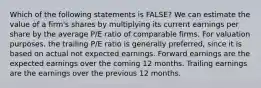 Which of the following statements is FALSE? We can estimate the value of a firm's shares by multiplying its current earnings per share by the average P/E ratio of comparable firms. For valuation purposes, the trailing P/E ratio is generally preferred, since it is based on actual not expected earnings. Forward earnings are the expected earnings over the coming 12 months. Trailing earnings are the earnings over the previous 12 months.