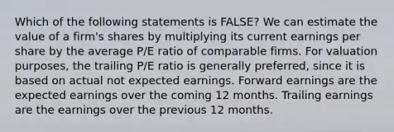 Which of the following statements is FALSE? We can estimate the value of a firm's shares by multiplying its current earnings per share by the average P/E ratio of comparable firms. For valuation purposes, the trailing P/E ratio is generally preferred, since it is based on actual not expected earnings. Forward earnings are the expected earnings over the coming 12 months. Trailing earnings are the earnings over the previous 12 months.