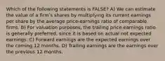 Which of the following statements is FALSE? A) We can estimate the value of a firmʹs shares by multiplying its current earnings per share by the average price-earnings ratio of comparable firms. B) For valuation purposes, the trailing price-earnings ratio is generally preferred, since it is based on actual not expected earnings. C) Forward earnings are the expected earnings over the coming 12 months. D) Trailing earnings are the earnings over the previous 12 months.