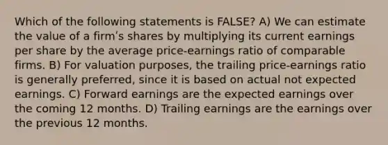 Which of the following statements is FALSE? A) We can estimate the value of a firmʹs shares by multiplying its current earnings per share by the average price-earnings ratio of comparable firms. B) For valuation purposes, the trailing price-earnings ratio is generally preferred, since it is based on actual not expected earnings. C) Forward earnings are the expected earnings over the coming 12 months. D) Trailing earnings are the earnings over the previous 12 months.