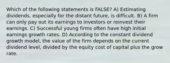 Which of the following statements is FALSE? A) Estimating dividends, especially for the distant future, is difficult. B) A firm can only pay out its earnings to investors or reinvest their earnings. C) Successful young firms often have high initial earnings growth rates. D) According to the constant dividend growth model, the value of the firm depends on the current dividend level, divided by the equity cost of capital plus the grow rate.