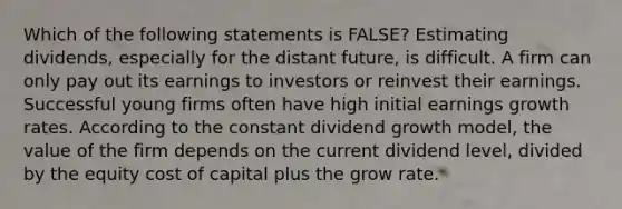 Which of the following statements is FALSE? Estimating dividends, especially for the distant future, is difficult. A firm can only pay out its earnings to investors or reinvest their earnings. Successful young firms often have high initial earnings growth rates. According to the constant dividend growth model, the value of the firm depends on the current dividend level, divided by the equity cost of capital plus the grow rate.