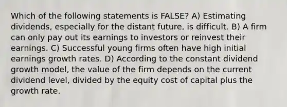 Which of the following statements is FALSE? A) Estimating dividends, especially for the distant future, is difficult. B) A firm can only pay out its earnings to investors or reinvest their earnings. C) Successful young firms often have high initial earnings growth rates. D) According to the constant dividend growth model, the value of the firm depends on the current dividend level, divided by the equity cost of capital plus the growth rate.