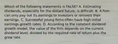 Which of the following statements is FALSE? A. Estimating dividends, especially for the distant future, is difficult. B. A firm can only pay out its earnings to investors or reinvest their earnings. C. Successful young firms often have high initial earnings growth rates. D. According to the constant dividend growth model, the value of the firm depends on the current dividend level, divided by the required rate of return plus the grow rate.