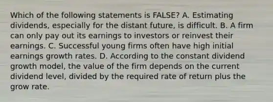 Which of the following statements is FALSE? A. Estimating dividends, especially for the distant future, is difficult. B. A firm can only pay out its earnings to investors or reinvest their earnings. C. Successful young firms often have high initial earnings growth rates. D. According to the constant dividend growth model, the value of the firm depends on the current dividend level, divided by the required rate of return plus the grow rate.