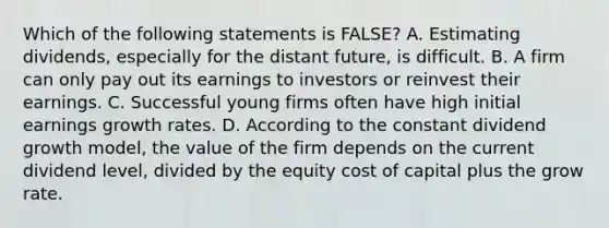 Which of the following statements is FALSE? A. Estimating dividends, especially for the distant future, is difficult. B. A firm can only pay out its earnings to investors or reinvest their earnings. C. Successful young firms often have high initial earnings growth rates. D. According to the constant dividend growth model, the value of the firm depends on the current dividend level, divided by the equity cost of capital plus the grow rate.