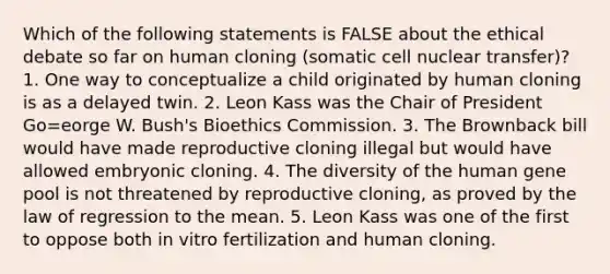 Which of the following statements is FALSE about the ethical debate so far on human cloning (somatic cell nuclear transfer)? 1. One way to conceptualize a child originated by human cloning is as a delayed twin. 2. Leon Kass was the Chair of President Go=eorge W. Bush's Bioethics Commission. 3. The Brownback bill would have made reproductive cloning illegal but would have allowed embryonic cloning. 4. The diversity of the human gene pool is not threatened by reproductive cloning, as proved by the law of regression to the mean. 5. Leon Kass was one of the first to oppose both in vitro fertilization and human cloning.