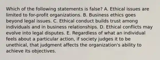 Which of the following statements is false? A. Ethical issues are limited to for-profit organizations. B. Business ethics goes beyond legal issues. C. Ethical conduct builds trust among individuals and in business relationships. D. Ethical conflicts may evolve into legal disputes. E. Regardless of what an individual feels about a particular action, if society judges it to be unethical, that judgment affects the organization's ability to achieve its objectives.