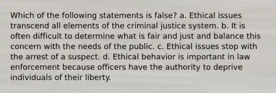 Which of the following statements is false? a. Ethical issues transcend all elements of the criminal justice system. b. It is often difficult to determine what is fair and just and balance this concern with the needs of the public. c. Ethical issues stop with the arrest of a suspect. d. Ethical behavior is important in law enforcement because officers have the authority to deprive individuals of their liberty.