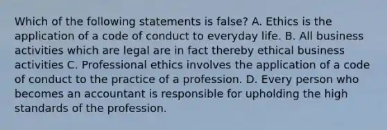 Which of the following statements is false? A. Ethics is the application of a code of conduct to everyday life. B. All business activities which are legal are in fact thereby ethical business activities C. Professional ethics involves the application of a code of conduct to the practice of a profession. D. Every person who becomes an accountant is responsible for upholding the high standards of the profession.