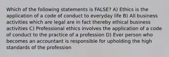 Which of the following statements is FALSE? A) Ethics is the application of a code of conduct to everyday life B) All business activities which are legal are in fact thereby ethical business activities C) Professional ethics involves the application of a code of conduct to the practice of a profession D) Ever person who becomes an accountant is responsible for upholding the high standards of the profession