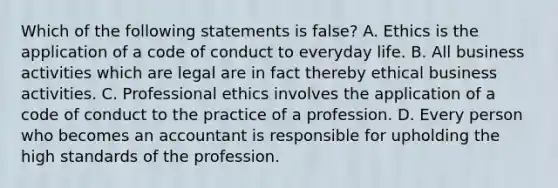 Which of the following statements is false? A. Ethics is the application of a code of conduct to everyday life. B. All business activities which are legal are in fact thereby ethical business activities. C. Professional ethics involves the application of a code of conduct to the practice of a profession. D. Every person who becomes an accountant is responsible for upholding the high standards of the profession.