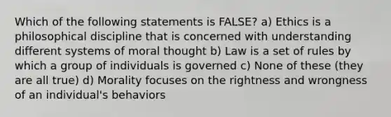 Which of the following statements is FALSE? a) Ethics is a philosophical discipline that is concerned with understanding different systems of moral thought b) Law is a set of rules by which a group of individuals is governed c) None of these (they are all true) d) Morality focuses on the rightness and wrongness of an individual's behaviors