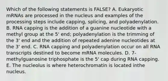 Which of the following statements is FALSE? A. Eukaryotic mRNAs are processed in the nucleus and examples of the processing steps include capping, splicing, and polyadenylation. B. RNA capping is the addition of a guanine nucleotide with a methyl group at the 5' end; polyadenylation is the trimming of the 3' end and the addition of repeated adenine nucleotides at the 3' end. C. RNA capping and polyadenylation occur on all RNA transcripts destined to become mRNA molecules. D. 7-methylguanosine triphosphate is the 5' cap during RNA capping. E. The nucleolus is where heterochromatin is located inthe nucleus.