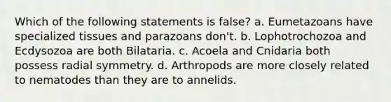 Which of the following statements is false? a. Eumetazoans have specialized tissues and parazoans don't. b. Lophotrochozoa and Ecdysozoa are both Bilataria. c. Acoela and Cnidaria both possess radial symmetry. d. Arthropods are more closely related to nematodes than they are to annelids.