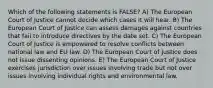 Which of the following statements is FALSE? A) The European Court of Justice cannot decide which cases it will hear. B) The European Court of Justice can assess damages against countries that fail to introduce directives by the date set. C) The European Court of Justice is empowered to resolve conflicts between national law and EU law. D) The European Court of Justice does not issue dissenting opinions. E) The European Court of Justice exercises jurisdiction over issues involving trade but not over issues involving individual rights and environmental law.