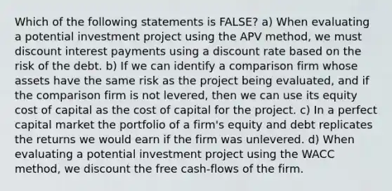 Which of the following statements is FALSE? a) When evaluating a potential investment project using the APV method, we must discount interest payments using a discount rate based on the risk of the debt. b) If we can identify a comparison firm whose assets have the same risk as the project being evaluated, and if the comparison firm is not levered, then we can use its equity cost of capital as the cost of capital for the project. c) In a perfect capital market the portfolio of a firm's equity and debt replicates the returns we would earn if the firm was unlevered. d) When evaluating a potential investment project using the WACC method, we discount the free cash‐flows of the firm.