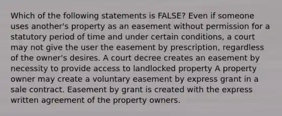 Which of the following statements is FALSE? Even if someone uses another's property as an easement without permission for a statutory period of time and under certain conditions, a court may not give the user the easement by prescription, regardless of the owner's desires. A court decree creates an easement by necessity to provide access to landlocked property A property owner may create a voluntary easement by express grant in a sale contract. Easement by grant is created with the express written agreement of the property owners.