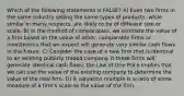 Which of the following statements is FALSE? A) Even two firms in the same industry selling the same types of products, while similar in many respects, are likely to be of different size or scale. B) In the method of comparables, we estimate the value of a firm based on the value of other, comparable firms or investments that we expect will generate very similar cash flows in the future. C) Consider the case of a new firm that is identical to an existing publicly traded company. If these firms will generate identical cash flows, the Law of One Price implies that we can use the value of the existing company to determine the value of the new firm. D) A valuation multiple is a ratio of some measure of a firmʹs scale to the value of the firm.