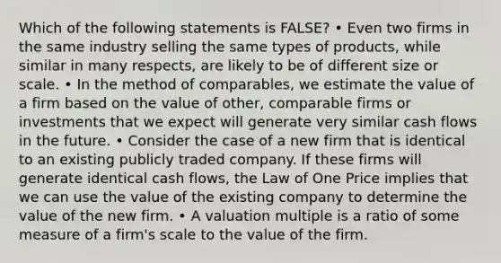 Which of the following statements is FALSE? • Even two firms in the same industry selling the same types of products, while similar in many respects, are likely to be of different size or scale. • In the method of comparables, we estimate the value of a firm based on the value of other, comparable firms or investments that we expect will generate very similar cash flows in the future. • Consider the case of a new firm that is identical to an existing publicly traded company. If these firms will generate identical cash flows, the Law of One Price implies that we can use the value of the existing company to determine the value of the new firm. • A valuation multiple is a ratio of some measure of a firm's scale to the value of the firm.