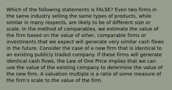 Which of the following statements is FALSE? Even two firms in the same industry selling the same types of products, while similar in many respects, are likely to be of different size or scale. In the method of comparables, we estimate the value of the firm based on the value of other, comparable firms or investments that we expect will generate very similar cash flows in the future. Consider the case of a new firm that is identical to an existing publicly traded company. If these firms will generate identical cash flows, the Law of One Price implies that we can use the value of the existing company to determine the value of the new firm. A valuation multiple is a ratio of some measure of the firm's scale to the value of the firm.