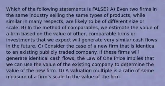 Which of the following statements is FALSE? A) Even two firms in the same industry selling the same types of products, while similar in many respects, are likely to be of different size or scale. B) In the method of comparables, we estimate the value of a firm based on the value of other, comparable firms or investments that we expect will generate very similar cash flows in the future. C) Consider the case of a new firm that is identical to an existing publicly traded company. If these firms will generate identical cash flows, the Law of One Price implies that we can use the value of the existing company to determine the value of the new firm. D) A valuation multiple is a ratio of some measure of a firm's scale to the value of the firm