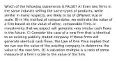 Which of the following statements is FALSE? A) Even two firms in the same industry selling the same types of products, while similar in many respects, are likely to be of different size or scale. B) In the method of comparables, we estimate the value of a firm based on the value of other, comparable firms or investments that we expect will generate very similar cash flows in the future. C) Consider the case of a new firm that is identical to an existing publicly traded company. If these firms will generate identical cash flows, the Law of One Price implies that we can use the value of the existing company to determine the value of the new firm. D) A valuation multiple is a ratio of some measure of a firm's scale to the value of the firm.