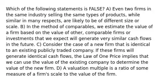 Which of the following statements is FALSE? A) Even two firms in the same industry selling the same types of products, while similar in many respects, are likely to be of different size or scale. B) In the method of comparables, we estimate the value of a firm based on the value of other, comparable firms or investments that we expect will generate very similar cash flows in the future. C) Consider the case of a new firm that is identical to an existing publicly traded company. If these firms will generate identical cash flows, the Law of One Price implies that we can use the value of the existing company to determine the value of the new firm. D) A valuation multiple is a ratio of some measure of a firm's scale to the value of the firm.