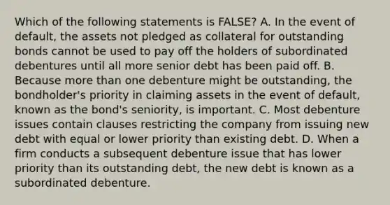 Which of the following statements is​ FALSE? A. In the event of​ default, the assets not pledged as collateral for outstanding bonds cannot be used to pay off the holders of subordinated debentures until all more senior debt has been paid off. B. Because <a href='https://www.questionai.com/knowledge/keWHlEPx42-more-than' class='anchor-knowledge'>more than</a> one debenture might be​ outstanding, the​ bondholder's priority in claiming assets in the event of​ default, known as the​ bond's seniority, is important. C. Most debenture issues contain clauses restricting the company from issuing new debt with equal or lower priority than existing debt. D. When a firm conducts a subsequent debenture issue that has lower priority than its outstanding​ debt, the new debt is known as a subordinated debenture.