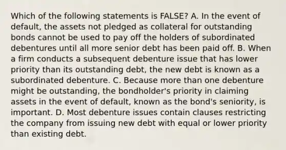 Which of the following statements is​ FALSE? A. In the event of​ default, the assets not pledged as collateral for outstanding bonds cannot be used to pay off the holders of subordinated debentures until all more senior debt has been paid off. B. When a firm conducts a subsequent debenture issue that has lower priority than its outstanding​ debt, the new debt is known as a subordinated debenture. C. Because <a href='https://www.questionai.com/knowledge/keWHlEPx42-more-than' class='anchor-knowledge'>more than</a> one debenture might be​ outstanding, the​ bondholder's priority in claiming assets in the event of​ default, known as the​ bond's seniority, is important. D. Most debenture issues contain clauses restricting the company from issuing new debt with equal or lower priority than existing debt.