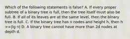 Which of the following statements is false? A. If every proper subtree of a binary tree is full, then the tree itself must also be full. B. If all of its leaves are at the same level, then the binary tree is full. C. If the binary tree has n nodes and height h, then h >=|lg n| D. A binary tree cannot have more than 2d nodes at depth d.