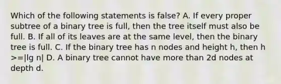 Which of the following statements is false? A. If every proper subtree of a <a href='https://www.questionai.com/knowledge/kfWrB0DQyQ-binary-tree' class='anchor-knowledge'>binary tree</a> is full, then the tree itself must also be full. B. If all of its leaves are at the same level, then the binary tree is full. C. If the binary tree has n nodes and height h, then h >=|lg n| D. A binary tree cannot have <a href='https://www.questionai.com/knowledge/keWHlEPx42-more-than' class='anchor-knowledge'>more than</a> 2d nodes at depth d.