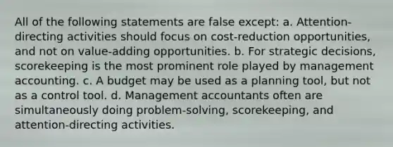 All of the following statements are false except: a. Attention-directing activities should focus on cost-reduction opportunities, and not on value-adding opportunities. b. For strategic decisions, scorekeeping is the most prominent role played by management accounting. c. A budget may be used as a planning tool, but not as a control tool. d. Management accountants often are simultaneously doing problem-solving, scorekeeping, and attention-directing activities.