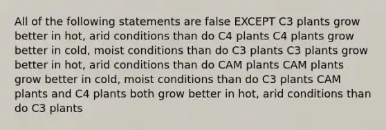 All of the following statements are false EXCEPT C3 plants grow better in hot, arid conditions than do C4 plants C4 plants grow better in cold, moist conditions than do C3 plants C3 plants grow better in hot, arid conditions than do CAM plants CAM plants grow better in cold, moist conditions than do C3 plants CAM plants and C4 plants both grow better in hot, arid conditions than do C3 plants