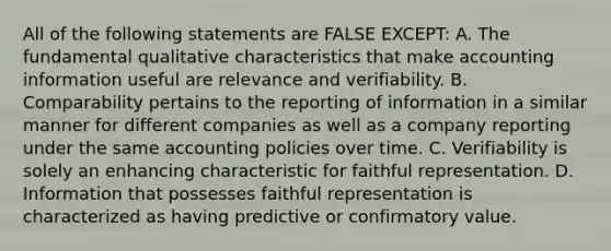 All of the following statements are FALSE EXCEPT: A. The fundamental qualitative characteristics that make accounting information useful are relevance and verifiability. B. Comparability pertains to the reporting of information in a similar manner for different companies as well as a company reporting under the same accounting policies over time. C. Verifiability is solely an enhancing characteristic for faithful representation. D. Information that possesses faithful representation is characterized as having predictive or confirmatory value.