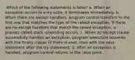 .Which of the following statements is false? a. When an exception occurs in a try suite, it terminates immediately. b. When there are except handlers, program control transfers to the first one that matches the type of the raised exception. If there are no except handlers that match the raised exception, a process called stack unwinding occurs. c. When an except clause successfully handles an exception, program execution resumes with the finally clause (if there is one), then with the next statement after the try statement. d. After an exception is handled, program control returns to the raise point.