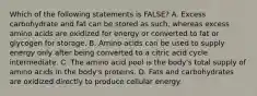 Which of the following statements is FALSE? A. Excess carbohydrate and fat can be stored as such, whereas excess amino acids are oxidized for energy or converted to fat or glycogen for storage. B. Amino acids can be used to supply energy only after being converted to a citric acid cycle intermediate. C. The amino acid pool is the body's total supply of amino acids in the body's proteins. D. Fats and carbohydrates are oxidized directly to produce cellular energy.