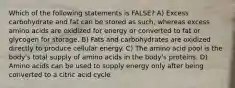 Which of the following statements is FALSE? A) Excess carbohydrate and fat can be stored as such, whereas excess amino acids are oxidized for energy or converted to fat or glycogen for storage. B) Fats and carbohydrates are oxidized directly to produce cellular energy. C) The amino acid pool is the body's total supply of amino acids in the body's proteins. D) Amino acids can be used to supply energy only after being converted to a citric acid cycle