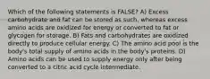 Which of the following statements is FALSE? A) Excess carbohydrate and fat can be stored as such, whereas excess amino acids are oxidized for energy or converted to fat or glycogen for storage. B) Fats and carbohydrates are oxidized directly to produce cellular energy. C) The amino acid pool is the body's total supply of amino acids in the body's proteins. D) Amino acids can be used to supply energy only after being converted to a citric acid cycle intermediate.