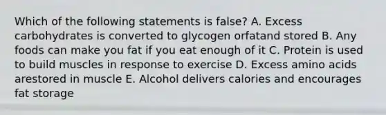 Which of the following statements is false? A. Excess carbohydrates is converted to glycogen orfatand stored B. Any foods can make you fat if you eat enough of it C. Protein is used to build muscles in response to exercise D. Excess amino acids arestored in muscle E. Alcohol delivers calories and encourages fat storage